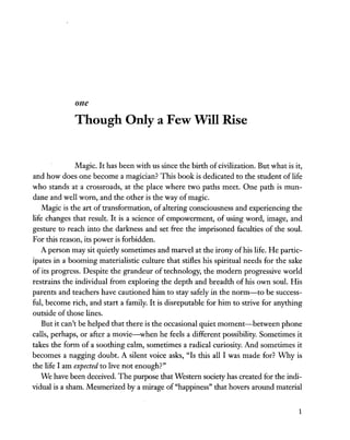 one
Though Only a Few Will Rise
Magic. It has been with us since the birth ofcivilization. But what is it,
and how does one become a magician? This book is dedicated to the student of life
who stands at a crossroads, at the place where two paths meet. One path is mun-
dane and well worn, and the other is the way of magic.
Magic is the art of transformation, of altering consciousness and experiencing the
life changes that result. It is a science of empowerment, of using word, image, and
gesture to reach into the darkness and set free the imprisoned faculties of the soul.
For this reason, its power is forbidden.
A person may sit quietly sometimes and marvel at the irony ofhis life. He partic-
ipates in a booming materialistic culture that stifles his spiritual needs for the sake
of its progress. Despite the grandeur of technology, the modern progressive world
restrains the individual from exploring the depth and breadth of his own soul. His
parents and teachers have cautioned him to stay safely in the norm-to be success-
ful, become rich, and start a family. It is disreputable for him to strive for anything
outside of those lines.
But it can't be helped that there is the occasional quiet moment-between phone
calls, perhaps, or after a movie-when he feels a different possibility. Sometimes it
takes the form of a soothing calm, sometimes a radical curiosity. And sometimes it
becomes a nagging doubt. A silent voice asks, "Is this all I was made for? Why is
the life I am expected to live not enough?"
We have been deceived. The purpose that Western society has created for the indi-
vidual is a sham. Mesmerized by a mirage of "happiness" that hovers around material
1
 