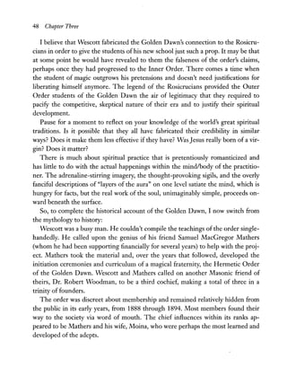 48 Chapter Three
I believe that Wescott fabricated the Golden Dawn's connection to the Rosicru-
cians in order to give the students of his new school just such a prop. It may be that
at some point he would have revealed to them the falseness of the order's claims,
perhaps once they had progressed to the Inner Order. There comes a time when
the student of magic outgrows his pretensions and doesn't need justifications for
liberating himself anymore. The legend of the Rosicrucians provided the Outer
Order students of the Golden Dawn the air of legitimacy that they required to
pacify the competitive, skeptical nature of their era and to justify their spiritual
development.
Pause for a moment to reflect on your knowledge of the world's great spiritual
traditions. Is it possible that they all have fabricated their credibility in similar
ways? Does it make them less effective if they have? Was Jesus really born of a vir-
gin? Does it matter?
There is much about spiritual practice that is pretentiously romanticized and
has little to do with the actual happenings within the mindlbody of the practitio-
ner. The adrenaline-stirring imagery, the thought-provoking sigils, and the overly
fanciful descriptions of "layers of the aura" on one level satiate the mind, which is
hungry for facts, but the real work of the soul, unimaginably simple, proceeds on-
ward beneath the surface.
So, to complete the historical account of the Golden Dawn, I now switch from
the mythology to history:
Wescott was a busy man. He couldn't compile the teachings of the order single-
handedly. He called upon the genius of his friend Samuel MacGregor Mathers
(whom he had been supporting financially for several years) to help with the proj-
ect. Mathers took the material and, over the years that followed, developed the
initiation ceremonies and curriculum of a magical fraternity, the Hermetic Order
of the Golden Dawn. Wescott and Mathers called on another Masonic friend of
theirs, Dr. Robert Woodman, to be a third cochief, making a total of three in a
trinity of founders.
The order was discreet about membership and remained relatively hidden from
the public in its early years, from 1888 through 1894. Most members found their
way to the society via word of mouth. The chief influences within its ranks ap-
peared to be Mathers and his wife, Moina, who were perhaps the most learned and
developed of the adepts.
 