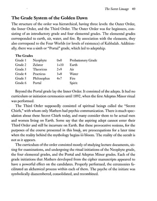 The Secret Lineage 49
The Grade System ofthe Golden Dawn
The structure of the order was hierarchical, having three levels: the Outer Order,
the Inner Order, and the Third Order. The Outer Order was for beginners, con-
sisting of an introductory grade and four elemental grades. The elemental grades
corresponded to earth, air, water, and fire. By association with the elements, they
also correspond to the Four Worlds (or levels of existence) of Kabbalah. Addition-
ally, there was a sixth or "Portal" grade, which led to adeptship.
The Grades
Grade 1 Neophyte 0:::0 Probationary Grade
Grade 2 Zelator 1:::10 Earth
Grade 3 Theoricus 2:::9 Air
Grade 4 Practicus 3:::8 Water
Grade 5 Philosophus 4:::7 Fire
Grade 6 Portal Spirit
Beyond the Portal grade lay the Inner Order. It consisted ofthe adepts. It had no
curriculum or initiation ceremonies until 1892, when the first Adeptus Minor ritual
was performed.
The Third Order supposedly consisted of spiritual beings called the "Secret
Chiefs," with whom only Mathers had psychic communication. There is much spec-
ulation about these Secret Chiefs today, and many consider them to be actual men
and women living on Earth. Some say that the aspiring adept cannot enter their
Third Order and still be incarnate on Earth. But these provocative notions, for the
purposes of ~e coru:se presented in this b~re preoccupatio~s for a later ti~e
when the reality behind the mythology begms to bloom. The reality of the occult IS
not as it appears.
The curriculum ofthe order consisted mostly ofstudying lecture documents, sit-
ting for examinations, and undergoing the ritual initiations of the Neophyte grade,
the four elemental grades, and the Portal and Adeptus Minor grades. Each of the
grade initiations that Mathers developed from the cipher manuscripts appeared to
have a powerful effect on the candidates. Properly performed, the ceremonies fa-
cilitated an alchemical process within each of them. The psyche of the initiate was
symbolically dismembered, consolidated, and recombined.
 