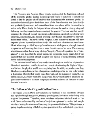 50 Chapter Three
The Neophyte and Adeptus Minor rituals, positioned at the beginning and end
of the elemental grades, marked the most potent points of initiation. The first one
jolted to life the process of self-analysis that characterizes the elemental grades. In
successive elemental-grade initiations, each of the four elements was then ritually
and symbolically extracted and consolidated from the others within the candidate's
subtle body. Then, finally, the Adeptus Minor initiation focused on reintegrating and
balancing the then-organized components of the psyche. The idea was that, simply
speaking, the physical, mental, emotional, and instinctive aspects ofone's being were
separated, consolidated, and rebuilt, creating a new human being that was more ef-
ficient than before. The psyche of the Adeptus Minor initiate was reborn with new
imprints planted by occult ritual and study. The result was a harmonized mind capa-
ble of what today is called "synergy" -such that the whole person, through internal
cooperation and harmony, functions as more than the sum ofhis parts. The resulting
adept is none other than a being of deep "integrity." Literally speaking, he is "inte-
grated." It was then that the actual training in ceremonial magic began, for it was
deemed that only a person of such integrity was capable of safely invoking spiritual
forces and controlling them.
The balanced mindlbody of the newly formed magician made his Nephesch-
his animal soul-into an effective mirror capable of reflecting the Light of higher
worlds into the physical world, thereby giving him the ability to produce startling
life changes. Also, his new vista ofexperience made it possible for him to formulate
a disciplined lifestyle that would cause his Nephesch to increase in strength. His
consciousness, normally rooted to the physical body, would learn to attenuate be-
yond the boundaries of the flesh and project to other locations on Earth or to other
levels ofexistence.
The Failure ofthe Original Golden Dawn
The original Golden Dawn curriculum had a weakness. It was possible to advance
too rapidly through the grades, thereby spending very little time assimilating each
stage of the process. Therefore, most members undertook minimal work on the
soul. Quite understandably, the lure of the juicier aspects of occultism had temple
members lusting for results and hastening the process ofinitiation. This produced a
group largely consisting of failed mystics, grandiose titles, and inflated egos. Spiri-
 