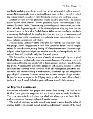 The Secret Lineage 51
tual Light was being poured into vessels that had been dismantled and inadequately
rebuilt. Not surprisingly, most of the troubles and quarrels that eventually wrecked
the original order began after it started initiating students into the Inner Order.
Another problem involved premature lessons in astral projection. The Eastern
symbol system of the Tattwas-colored geometric shapes-was introduced to stu-
dents of the Outer Order. These are very powerful symbols to work with, and com-
bined with the fragmenting effect of the elemental grades, they may have put un-
warranted stress on the students' subtle bodies. When the student should have been
conditioning his Nephesch for stability, integrity, and synergy, he was encouraged
instead to dabble in the projection of it, which only served to deplete him of emo-
tional stability, centeredness, and vitality.
Needless to say, the history ofthe order after that went the way ofso many spiri-
tual groups. Power struggles tore it apart from the inside. Several spinoff temples
existed for several decades, mostly feeding offofthe momentum ofWescott's origi-
nal plan. A few legitimate adepts continued on with the tradition privately, and the
original flame still remains lit today in a few small groups.
The bottom line is that the system of occult initiation taught by the original
Golden Dawn was neither understood nor respected enough. The natural process of
dissolving and binding was not allowed to finish, as many students rushed through
the grades. Neglecting the alchemical process of self-analysis, students took their
initiations into adeptship before they were ready. The reintegration part ofthe pro-
cess failed and left instead only a brief euphoria, an inflated ego, and exaggerated
psychological complexes. Mathers himself was a classic example of ego inflation.
Despite his immense expertise, he fell prey to the grandest notions of his authority
in the order and demanded absolute personal loyalty from all ofthe students.
An Improved Curriculum
It is evident today that a few people have learned from history. The value of the
Golden Dawn system is recognized still and is taken more seriously than before.
There are now revised curriculums that check the advancement of Outer Order
students to assure a thorough alchemical transformation.
The work of becoming an enlightened being requires more than the influx of
spiritual Light. The physical, mental, intuitive, and instinctive aspects of the mind
 