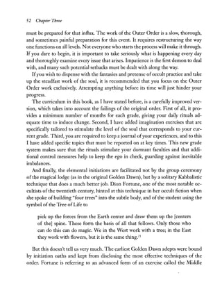 52 Chapter Three
must be prepared for that influx. The work of the Outer Order is a slow, thorough,
and sometimes painful preparation for this event. It requires restructuring the way
one functions on all levels. Not everyone who starts the process will make it through.
If you dare to begin, it is important to take seriously what is happening every day
and thoroughly examine every issue that arises. Impatience is the first demon to deal
with, and many such potential setbacks must be dealt with along the way.
Ifyou wish to dispense with the fantasies and pretense ofoccult practice and take
up the steadfast work of the soul, it is recommended that you focus on the Outer
Order work exclusively. Attempting anything before its time will just hinder your
progress.
The curriculum in this book, as I have stated before, is a carefully improved ver-
sion, which takes into account the failings of the original order. First of all, it pro-
vides a minimum number of months for each grade, giving your daily rituals ad-
equate time to induce change. Second, I have added imagination exercises that are
specifically tailored to stimulate the level of the soul that corresponds to your cur-
rent grade. Third, you are required to keep a journal ofyour experiences, and to this
I have added specific topics that must be reported on at key times. This new grade
system makes sure that the rituals stimulate your dormant faculties and that addi-
tional control measures help to keep the ego in check, guarding against inevitable
imbalances.
And finally, the elemental initiations are facilitated not by the group ceremony
of the magical lodge (as in the original Golden Dawn), but by a solitary Kabbalistic
technique that does a much better job. Dion Fortune, one of the most notable oc-
cultists of the twentieth century, hinted at this technique in her occult fiction when
she spoke of building "four trees" into the subtle body, and of the student using the
symbol of the Tree of Life to
pick up the forces from the Earth center and draw them up the [centers
of the] spine. These form the basis of all that follows. Only those who
can do this can do magic. We in the West work with a tree; in the East
they work with flowers, but it is the same thingY
But this doesn't tell us very much. The earliest Golden Dawn adepts were bound
by initiation oaths and kept from disclosing the most effective techniques of the
order. Fortune is referring to an advanced form of an exercise called the Middle
 
