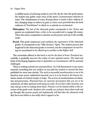 56 Chapter Three
to skillful means of achieving results in one's life. By the time this grade passes,
the student may gather some sense of the power of perseverance inherent in
water. The relentlessness of water, flowing where it needs to flow without ef-
fort, changing shape to achieve its goal, is a force more powerful than the brief
outbursts of"forcefulness" to which we as animals are accustomed.
Philosophus: The last of the elemental grades corresponds to fire. Power and
passion are emphasized here, a drive to be successful and to engage life ensues.
There also arises a temptation to abandon occult practice and stay in this worldly
mode.
Portal: This grade summarizes and combines the experiences of the elemental
grades. It corresponds to the "fifth element," Spirit. The analysis process that
happened in the elemental grades is reversed, and the components ofone's be-
ing are recombined to be offered up in sacrifice to the Higher Self.
The curriculum offered in this book is not for the faint of heart. Practiced suc-
cessfully, it gradually uncovers the reality of one's spiritual nature. The dead-end
habit of developing happiness that is dependent on circumstances will be seriously
challenged.
There is nothing entirely new presented here. As I will demonstrate in my source
material, everything that any student on any path has needed to succeed has been
published for some time already. The trick to successful transformation is not to be
found in some secret, undisclosed material, nor is it to be found in the bizarre ini-
tiation rituals of a formal temple or lodge. The secrets oftransformation are limita-
tion and perseverance. Presented here are exercises and projects that you are to do
exclusively, all other spiritual work being set aside. Ifyou have other interests, you
may only go as far as reading about them. Practice is to be limited solely to the ex-
ercises of the grade work. Students who actually are exclusive about their work and
go through this process purely and legitimately will find that the advanced work
they have seen before is not really what it appears to be.
 
