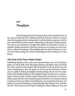four
Neophyte
From this page forward, I will assume that you have decided to take up
the course of study and work outlined in this book. You have resolved to proceed
where few have gone before, setting aside for now the familiar, temporary world of
your carnal selfand its petty concerns. Ahead ofyou is the realm ofLight and gods.
The road to your destination is fraught with pitfalls and obstructions. Resolve to
establish enough momentum to finish the journey you are starting, no matter how
dark or tedious the landscape. The hardships ahead are only the denizens of vari-
ous inner realms, testing your mettle, transmuting you into something more than
human.
The Goal ofthe Outer Order Grades
Establishing discipline, then, is the most important theme now. In the Neophyte
grade, you will do daily ritual, daily grade exercises, and regular study. Undertake
the routine outlined in this chapter with full devotion. Ifyou should find yourself
weak in maintaining it, then this grade is to be the test that determines whether
you are capable of making meaningful and lasting change. By the time the assign-
ments of the Neophyte grade are half completed, make sure that you are perform-
ing the rituals every day-without exception. Your practice, by the time you reach the
Zelator grade (the first of the elemental grades), should be so strong that nothing
can keep you from your daily ritual performance. An unwavering persistence will
enable you to fend off resistance and push through when obstacles arise. And they
will arise. Your animal soul will begin resisting your efforts, fighting to keep you
57
 