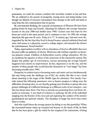 2 Chapter One
possessions, we reach for creature comforts that inevitably comfort us less and less.
We are addicted to the pursuit of prosperity, craving more and trying harder, even
though our lifestyle of ravenous consumption does damage to the earth and leads us
away from the very contentedness that we pursue.
By conventional thinking, the material circumstances of Western life have been
getting better by leaps and bounds. Adjusting for inflation, the average American
income in the year 2000 had doubled since 1960.1
Leisure time had risen by five
hours per week in the same period, and it continues to rise.2
In 1900, the average
American life span was 41 years. Today it is 77.3
A century ago, rich men were dis-
tinguished by the fact that they lived in heated houses, enjoyed unlimited food and
wine, had access to a physician, earned a college degree, and attended the theater
for entertainment. Sound familiar?
Today, supermarkets overflow with an abundance offood so affordable that even
the poor suffer an epidemic of obesity. Waitresses take holidays together on luxuri-
ous pleasure cruises. Children of dockworkers receive college educations. We live
in conditions far superior to those of the aristocrats of the nineteenth century. But
despite this golden age of conveniences, surveys measuring the average human's
happiness have shown no improvement. In fact, depression is on the rise, and the
number of those people who would describe themselves as "very happy" has been
decreasing steadily since 1940.4
Prosperity in modern times is becoming easier and easier, and yet simultaneously
this easy living sucks the challenge out of life, the vitality. But this is not a book
about returning to the magic of the Middle Ages for adventure. Not exactly. Con-
sider instead the following assessment: even as human progress is taking away the
difficulties ofstaying alive, we are thereby gaining more freedom to pursue the even
greater challenges of a different landscape in a different realm of our existence-one
that has always been there. Our lives as animals are presenting fewer and fewer ob-
stacles to overcome. A new kind of evolution is surfacing: the life of the individual
stepping into the frontier of his own soul and exploring the confines of his interior
psychological and spiritual vehicles. The discipline of magic has never been easier
than it is today.
And who could blame the average person for failing to see this possibility? When
the incarnated human wakes up wounded and human on the beach of life, he finds
that he has been given a gift for which he has misplaced the instructions. Getting
 