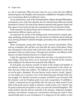58 Chapte,- Four
in a life of conformity. When the time comes for you to enter the more difficult
elemental grades, the discipline and momentum established in Neophyte will keep
your consciousness afloat in troublesome waters.
As you already know, each of the elemental grades, Zelator through Philosophus,
corresponds to one of the four elements, the raw materials from which your mortal
incarnation is formed. Not only do the elements represent solid, gaseous, liquid, and
fiery aspects ofyour body, but they also correspond to levels of conscious activity.
Earth represents the physical body and its mechanics, joints, hOrInones, connec-
tions between different organs, and so on.
Air represents the activity of the thinking mind, characterized by analysis, plan-
ning, visualizing, and daydreaming. Air is the element in which fire and air clash and
meet, forming all kinds of turbulent thoughts, personality traits, and whirlwind-like
apparitions.
Water corresponds, among other things, to the emotions and intuition. These
well up, accumulate, ebb, and flow very much like the waters of this planet. Water
also corresponds to the activity of the wind and to other invisible forces, such as the
gravitation ofthe sun and the moon. Through water, therefore, the influence ofthe
unseen is revealed. Intuition functions in a similar manner.
Lastly, fire represents the basic instincts that arise from a very deep level of hu-
man biology. These fiery forces can be harnessed and directed by the conscious
mind, making fire the element also associated with willpower.
In each grade, you immerse yourself, via ritual, in the energies and qualities of
one element, one level of activity, attuning your consciousness to the curious en-
tities that exist within that medium. The influence of one element over the oth-
ers can be quite a disruption. You may become overly sensitive, moody, "spacey,"
or even lustful, just to mention a few of the distracting states through which you
may struggle. It is therefore necessary to prepare yourself for your encounter with
the elements-and the Neophyte grade is just such a preparation. It establishes a
"vehicle," constructed by you personally, that will carry you safely onward. If you
falter in this grade and are unable to maintain a steady routine, your "chariot" may
be poorly constructed and unable to carry you across the elemental kingdoms. The
result would be that the wild raw materials of the elements-behaviors, thoughts,
emotions, and instincts-swamp your consciousness and keep you stuck in some
uncomfortable place in your development. It is dangerous for the student to start
 