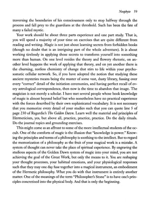 Neophyte 59
traversing the boundaries of his consciousness only to stop halfway through the
process and fall prey to the guardians at the threshold. Such has been the fate of
many a failed mystic.
Your work should be about three parts experience and one part study. That is,
you will spend a majority of your time on exercises that are quite different from
reading and writing. Magic is not just about learning secrets from forbidden books
(though no doubt that is an intriguing part of the whole adventure). It is about
working tirelessly in applying those secrets to transform yourself into something
more than human. On one level resides the theory and flowery rhetoric, on an-
other level happens the work of applying that theory, and on yet another there is
the churning, restless chemistry of change that stirs to life within your psycho-
somatic cellular network. So, if you have adopted the notion that studying these
ancient mysteries means being the master of some vast, dusty library, fussing over
every "correct" detail of the initiation ceremonies, and having perfect recall of ev-
ery astrological correspondence, then now is the time to abandon that image. The
magician is not merely a scholar. I have met several people whose book knowledge
of magic is almost beyond belief but who nonetheless have no practical experience
with the forces described by their own sophisticated vocabulary. It is not necessary
that you memorize every detail of your studies such that you can quote line 5 of
page 230 of Regardie's The Golden Dawn. Learn well the material and principles of
Hermeticism, yes, but above all, practice, practice, practice. Do the daily rituals.
Do the journal topics and grounding exercises.
This might come as an affront to some ofthe more intellectual students ofthe oc-
cult. One ofthe comforts ofmagic is the illusion that "knowledge is power." Know-
ing the principles and terms ofa philosophy is soothing to the intellect. But to regard
the memorization of a philosophy as the fruit of your magical work is a mistake. A
system of thought can never take the place ofspiritual experience. By engraving the
studious aspects of the Golden Dawn system of magic into your mind, you are not
achieving the goal of the Great Work, but only the means to it. You are reshaping
your thought processes, your habitual emotions, and your physiological responses
such that they may one day fuse together into a magical instrument, an embodiment
of the Hermetic philosophy. What you do with that instrument is entirely another
matter. One ofthe meanings ofthe term "Philosopher's Stone" is to have one's prin-
ciples concretized into the physical body. And that is only the beginning.
 
