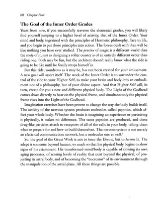 60 Chapter Four
The Goal ofthe Inner Order Grades
Years from now, if you successfully traverse the elemental grades, you will likely
find yourself jumping to a higher level of activity, that of the Inner Order. Your
mind and body, ingrained with the principles of Hermetic philosophy, flare to life,
and you begin to put those principles into action. The forces dealt with then will be
like nothing you have ever studied. The practice of magic is a different world than
the study of it, just as designing a roller coaster is of an entirely different order than
riding one. Both may be fun, but the architect doesn't really know what the ride is
going to be like until he finally straps himselfin.
But this ride, wondrous as it may be, has not been created for your amusement.
A new goal will assert itself. The work of the Inner Order is to surrender the con-
trol of the ride to your Higher Self, to make your brain and body into an embodi-
ment not of a philosophy, but of your divine aspect. And that Higher Self will, in
turn, create for you a new and different physical body. The Light of the Godhead
comes down directly to bear on the physical frame, and simultaneously the physical
frame rises into the Light of the Godhead.
Imagination exercises have been proven to change the way the body builds itself.
The activity of the nervous system produces molecules called peptides, which af-
fect your whole body. Whether the brain is imagining an experience or perceiving
it physically, it makes no difference. The same peptides are produced, and these
drug-like particles attach to receptors of all of the cells in your body, telling them
what to prepare for and how to build themselves. The nervous system is not merely
an electrical communication network, but a molecular one as well.]
So, the goal of the Great Work is not to know the Divine, but to become It. The
adept is someone beyond human, so much so that his physical body begins to show
signs of his attainment. His transformed mindlbody is capable of slowing its own
aging processes, of sensing levels of reality that exist beyond the physical, of pro-
jecting its astral body, and of becoming the "cocreator" of its environment through
the manipulation of the astral plane. All these things are possible.
 