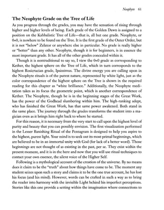 Neophyte 61
The Neophyte Grade on the Tree ofLife
As you progress through the grades, you may have the sensation of rising through
higher and higher levels of being. Each grade of the Golden Dawn is assigned to a
position on the Kabbalistic Tree of Life-that is, all but one grade. Neophyte, or
0=0, is nowhere to be found on the Tree. It is the first grade ofthe Outer Order, but
it is not "below" Zelator or anywhere else in particular. No grade is really higher
or "better" than any other. Neophyte, though it is for beginners, is in essence the
most important grade. It has all of the other grades concealed within it.
Though it is nontraditional to say so, I view the 0=0 grade as corresponding to
Kether, the highest sphere on the Tree of Life, which in turn corresponds to the
highest Rosicrucian grade, Ipsissimus. The divine energy you are calling upon in
the Neophyte rituals is of the purest nature, represented by white light, just as the
color correspondence of the highest sphere on the Tree is shown in the required
reading for this chapter as "white brilliance." Additionally, the Neophyte medi-
tation takes as its focus the geometric point, which is another correspondence of
Kether. The Neophyte, though he is in the beginning stages of the Great Work,
has the power of the Godhead slumbering within him. The high-ranking adept,
who has finished the Great Work, has that same power awakened. Both stand in
the same place. The journey through the grades transforms the student into a ma-
gician even as it brings him right back to where he started.
For this reason, it is necessary from the very start to call upon the highest level of
purity and beauty that you can possibly envision. The first visualization performed
in the Lesser Banishing Ritual of the Pentagram is designed to help you aspire to
the highest, purest light. Your mind is to seek out its most primal beginnings, which
are believed to be in an immortal unity with God (for lack of a better word). Those
beginnings are not thought of as existing in the past, per se. They exist within the
present moment, and it is in the here and now that you will use ritual techniques to
contact your own essence, the silent voice of the Higher Self.
Following is a mythological account ofthe creation ofthe universe. By no means
does it claim to be the "truth" about how things have come to be. The moment any
student seizes upon such a story and claims it to be the one true account, he has lost
his focus (and his mind). However, words can be crafted in such a way as to bring
the reader into harmony with the invisible Light behind his imperfect perceptions.
Stories like this one provide a setting within the imagination where connections to
 
