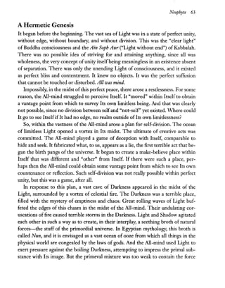 Neophyte 63
A Hermetic Genesis
It began before the beginning. The vast sea of Light was in a state of perfect unity,
without edge, without boundary, and without division. This was the "clear light"
of Buddha consciousness and the Ain Soph Aur ("Light without end") of Kabbalah.
There was no possible idea of striving for and attaining anything, since all was
wholeness, the very concept ofunity itselfbeing meaningless in an existence absent
of separation. There was only the unending Light of consciousness, and it existed
as perfect bliss and contentment. It knew no objects. It was the perfect suffusion
that cannot be touched or disturbed. Allwas mind.
Impossibly, in the midst ofthis perfect peace, there arose a restlessness. For some
reason, the All-mind struggled to perceive Itself. It "moved" within Itself to obtain
a vantage point from which to survey Its own limitless being. And that was clearly
not possible, since no division between selfand "not-self" yet existed. Where could
It go to see ItselfifIt had no edge, no realm outside ofIts own limitlessness?
So, within the vastness of the All-mind arose a plan for self-division. The ocean
of limitless Light opened a vortex in Its midst. The ultimate of creative acts was
committed. The All-mind played a game of deception with Itself, comparable to
hide and seek. It fabricated what, to us, appears as a lie, the first terrible act that be-
gan the birth pangs of the universe. It began to create a make-believe place within
Itself that was different and "other" from Itself. If there were such a place, per-
haps then the All-mind could obtain some vantage point from which to see Its own
countenance or reflection. Such self-division was not really possible within perfect
unity, but this was a game, after all.
In response to this plan, a vast cave of Darkness appeared in the midst of the
Light, surrounded by a vortex of celestial fire. The Darkness was a terrible place,
filled with the mystery of emptiness and chaos. Great rolling waves of Light buf-
feted the edges of this chasm in the midst of the All-mind. Their undulating cor-
uscations of fire caused terrible storms in the Darkness. Light and Shadow agitated
each other in such a way as to create, in their interplay, a seething broth of natural
forces-the stuff of the primordial universe. In Egyptian mythology, this broth is
called Nun, and it is envisaged as a vast ocean of ooze from which all things in the
physical world are congealed by the laws of gods. And the All-mind used Light to
exert pressure against the boiling Darkness, attempting to impress the primal sub-
stance with Its image. But the primeval mixture was too weak to contain the force
 