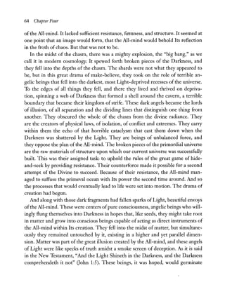 64 Chapter Four
of the All-mind. It lacked sufficient resistance, firmness, and structure. It seemed at
one point that an image would form, that the All-mind would behold Its reflection
in the froth of chaos. But that was not to be.
In the midst of the chasm, there was a mighty explosion, the "big bang," as we
call it in modern cosmology. It spewed forth broken pieces of the Darkness, and
they fell into the depths of the chasm. The shards were not what they appeared to
be, but in this great drama of make-believe, they took on the role of terrible an-
gelic beings that fell into the darkest, most Light-deprived recesses of the universe.
To the edges of all things they fell, and there they lived and thrived on depriva-
tion, spinning a web of Darkness that formed a shell around the cavern, a terrible
boundary that became their kingdom of strife. These dark angels became the lords
of illusion, of all separation and the dividing lines that distinguish one thing from
another. They obscured the whole of the chasm from the divine radiance. They
are the creators of physical laws, of isolation, of conflict and extremes. They carry
within them the echo of that horrible cataclysm that cast them down when the
Darkness was shattered by the Light. They are beings of unbalanced force, and
they oppose the plan of the All-mind. The broken pieces of the primordial universe
are the raw materials ofstructure upon which our current universe was successfully
built. This was their assigned task: to uphold the rules of the great game of hide-
and-seek by providing resistance. Their counterforce made it possible for a second
attempt of the Divine to succeed. Because of their resistance, the All-mind man-
aged to suffuse the primeval ocean with Its power the second time around. And so
the processes that would eventually lead to life were set into motion. The drama of
creation had begun.
And along with those dark fragments had fallen sparks of Light, beautiful envoys
ofthe All-mind. These were centers ofpure consciousness, angelic beings who will-
ingly flung themselves into Darkness in hopes that, like seeds, they might take root
in matter and grow into conscious beings capable of acting as direct instruments of
the All-mind within Its creation. They fell into the midst of matter, but simultane-
ously they remained untouched by it, existing in a higher and yet parallel dimen-
sion. Matter was part of the great illusion created by the All-mind, and these angels
of Light were like specks of truth amidst a smoke screen of deception. As it is said
in the New Testament, "And the Light Shineth in the Darkness, and the Darkness
comprehendeth it not" Oohn 1:5). These beings, it was hoped, would germinate
 