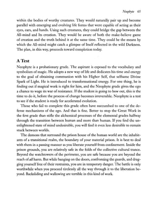 Neophyte 65
within the bodies of worthy creatures. They would naturally pair up and become
parallel with emerging and evolving life forms that were capable of acting as their
eyes, ears, and hands. Using such creatures, they could bridge the gap between the
All-mind and Its creation. They would be aware of both the make-believe game
of creation and the truth behind it at the same time. They could be the means by
which the All-mind might catch a glimpse of Itself reflected in the wild Darkness.
The plan, in this way, proceeds toward completion today.
A Test
Neophyte is a probationary grade. The aspirant is exposed to the vocabulary and
symbolism of magic. He adopts a new way of life and dedicates his time and energy
to the goal of obtaining communion with his Higher Self, that selfsame Divine
Spark of Light. He is introduced to transformational energy. For one thing, he is
finding out if magical work is right for him, and the Neophyte grade gives the ego
a chance to wage its war of resistance. If the student is going to bow out, this is the
time to do it, before the process of change becomes irreversible. Neophyte is a test
to see if the student is ready for accelerated evolution.
Those who fail to complete this grade often have succumbed to one of the de-
fense mechanisms of the ego. And that is fine. Better to stop the Great Work in
the first grade than stifle the alchemical processes of the elemental grades halfway
through the transition between human and more than human. If you find the un-
enlightened state ofmind undesirable, you will find it even less desirable to remain
stuck between worlds.
The demons that surround the prison house of the human world are the inhabit-
ants of a transitional realm, the boundary of your material prison. It is best to deal
with them in a passing manner as you liberate yourself from confinement. Inside the
prison grounds, you are relatively safe in the folds of the collective cultural trance.
Beyond the watchtowers of the perimeter, you are safe because you are beyond the
reach ofall harm. But while banging on the doors, confronting the guards, and drag-
ging yourselffree oftheir restraints, you are in temporary danger. The battle is only
worthwhile when you proceed tirelessly all the way through it to the liberation be-
yond. Backsliding and wallowing are terrible in this kind ofwork.
 