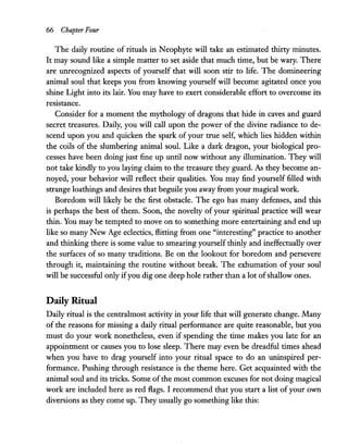 66 Chapter Four
The daily routine of rituals in Neophyte will take an estimated thirty minutes.
It may sound like a simple matter to set aside that much time, but be wary. There
are unrecognized aspects of yourself that will soon stir to life. The domineering
animal soul that keeps you from knowing yourself will become agitated once you
shine Light into its lair. You may have to exert considerable effort to overcome its
resistance.
Consider for a moment the mythology of dragons that hide in caves and guard
secret treasures. Daily, you will call upon the power of the divine radiance to de-
scend upon you and quicken the spark of your true self, which lies hidden within
the coils of the slumbering animal soul. Like a dark dragon, your biological pro-
cesses have been doing just fine up until now without any illumination. They will
not take kindly to you laying claim to the treasure they guard. As they become an-
noyed, your behavior will reflect their qualities. You may find yourself filled with
strange loathings and desires that beguile you away from your magical work.
Boredom will likely be the first obstacle. The ego has many defenses, and this
is perhaps the best of them. Soon, the novelty of your spiritual practice will wear
thin. You may be tempted to move on to something more entertaining and end up
like so many New Age eclectics, flitting from one "interesting" practice to another
and thinking there is some value to smearing yourself thinly and ineffectually over
the surfaces of so many traditions. Be on the lookout for boredom and persevere
through it, maintaining the routine without break. The exhumation of your soul
will be successful only ifyou dig one deep hole rather than a lot ofshallow ones.
Daily Ritual
Daily ritual is the centralmost activity in your life that will generate change. Many
of the reasons for missing a daily ritual performance are quite reasonable, but you
must do your work nonetheless, even if spending the time makes you late for an
appointment or causes you to lose sleep. There may even be dreadful times ahead
when you have to drag yourself into your ritual space to do an uninspired per-
formance. Pushing through resistance is the theme here. Get acquainted with the
animal soul and its tricks. Some of the most common excuses for not doing magical
work are included here as red flags. I recommend that you start a list of your own
diversions as they come up. They usually go something like this:
 