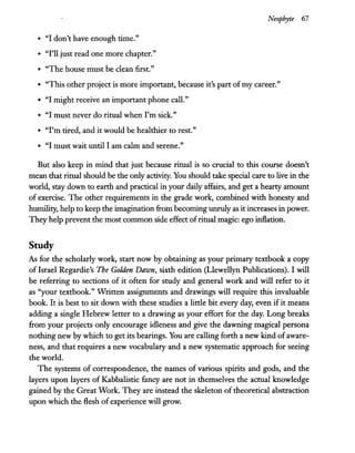 Neophyte 67
• "I don't have enough time."
• "I'll just read one more chapter."
• "The house must be clean first."
• "This other project is more important, because it's part of my career."
•. "I might receive an important phone call."
• "I must never do ritual when I'm sick."
• "I'm tired, and it would be healthier to rest."
• "I must wait until I am calm and serene."
But also keep in mind that just because ritual is so crucial to this course doesn't
mean that ritual should be the only activity. You should take special care to live in the
world, stay down to earth and practical in your daily affairs, and get a hearty amount
of exercise. The other requirements in the grade work, combined with honesty and
humility, help to keep the imagination from becoming unruly as it increases in power.
They help prevent the most common side effect ofritual magic: ego inflation.
Study
As for the scholarly work, start now by obtaining as your primary textbook a copy
of Israel Regardie's The Golden Dawn, sixth edition (Llewellyn Publications). I will
be referring to sections of it often for study and general work and will refer to it
as "your textbook." Written assignments and drawings will require this invaluable
book. It is best to sit down with these studies a little bit every day, even if it means
adding a single Hebrew letter to a drawing as your effort for the day. Long breaks
from your projects only encourage idleness and give the dawning magical persona
nothing new by which to get its bearings. You are calling forth a new kind ofaware-
ness, and that requires a new vocabulary and a new systematic approach for seeing
the world.
The systems of correspondence, the names of various spirits and gods, and the
layers upon layers of Kabbalistic fancy are not in themselves the actual knowledge
gained by the Great Work. They are instead the skeleton of theoretical abstraction
upon which the flesh of experience will grow.
 