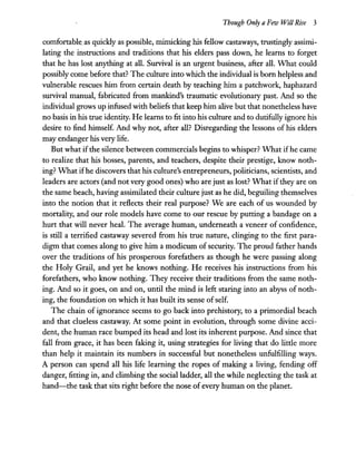 Though Only a Few Will Rise 3
comfortable_ as quickly as possible, mimicking his fellow castaways, trustinglyassimi-
lating the instructions and traditions that his elders pass down, he learns to forget
that he has lost anything at all. Survival is an urgent business, after all. What could
possibly come before that? The culture into which the individual is born helpless and
vulnerable rescues him from certain death by teaching him a patchwork, haphazard
survival manual, fabricated from mankind's traumatic evolutionary past. And so the
individual grows up infused with beliefs that keep him alive but that nonetheless have
no basis in his true identity. He learns to fit into his culture and to dutifully ignore his
desire to find himself. And why not, after all? Disregarding the lessons of his elders
may endanger his very life.
But what ifthe silence between commercials begins to whisper? What ifhe came
to realize that his bosses, parents, and teachers, despite their prestige, know noth-
ing? What ifhe discovers that his culture's entrepreneurs, politicians, scientists, and
leaders are actors (and not very good ones) who are just as lost? What ifthey are on
the same beach, having assimilated their culture just as he did, beguiling themselves
into the notion that it reflects their real purpose? We are each of us wounded by
mortality, and our role models have come to our rescue by putting a bandage on a
hurt that will never heal. The average human, underneath a veneer of confidence,
is still a terrified castaway severed from his true nature, clinging to the first para-
digm that comes along to give him a modicum ofsecurity. The proud father hands
over the traditions of his prosperous forefathers as though he were passing along
the Holy Grail, and yet he knows nothing. He receives his instructions from his
forefathers, who know nothing. They receive their traditions from the same noth-
ing. And so it goes, on and on, until the mind is left staring into an abyss of noth-
ing, the foundation on which it has built its sense ofself.
The chain of ignorance seems to go back into prehistory, to a primordial beach
and that clueless castaway. At some point in evolution, through some divine acci-
dent, the human race bumped its head and lost its inherent purpose. And since that
fall from grace, it has been faking it, using strategies for living that do little more
than help it maintain its numbers in successful but nonetheless unfulfilling ways.
A person can spend all his life learning the ropes of making a living, fending off
danger, fitting in, and climbing the social ladder, all the while neglecting the task at
hand-the task that sits right before the nose of every human on the planet.
 