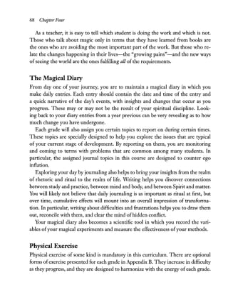 68 Chapter Four
As a teacher, it is easy to tell which student is doing the work and which is not.
Those who talk about magic only in terms that they have learned from books are
the ones who are avoiding the most important part of the work. But those who re-
late the changes happening in their lives-the "growing pains"-and the new ways
ofseeing the world are the ones fulfilling all of the requirements.
The Magical Diary
From day one of your journey, you are to maintain a magical diary in which you
make daily entries. Each entry should contain the date and time of the entry and
a quick narrative of the day's events, with insights and changes that occur as you
progress. These mayor may not be the result of your spiritual discipline. Look-
ing back to your diary entries from a year previous can be very revealing as to how
much change you have undergone.
Each grade will also assign you certain topics to report on during certain times.
These topics are specially designed to help you explore the issues that are typical
of your current stage of development. By reporting on them, you are monitoring
and coming to terms with problems that are common among many students. In
particular, the assigned journal topics in this course are designed to counter ego
inflation.
Exploring your day by journaling also helps to bring your insights from the realm
of rhetoric and ritual to the realm of life. Writing helps you discover connections
between study and practice, between mind and body, and between Spirit and matter.
You will likely not believe that daily journaling is as important as ritual at first, but
over time, cumulative effects will mount into an overall impression of transforma-
tion. In particular, writing about difficulties and frustrations helps you to draw them
out, reconcile with them, and clear the mind ofhidden conflict.
Your magical diary also becomes a scientific tool in which you record the vari-
ables ofyour magical experiments and measure the effectiveness ofyour methods.
Physical Exercise
Physical exercise of some kind is mandatory in this curriculum. There are optional
forms of exercise presented for each grade in Appendix B. They increase in difficulty
as they progress, and they are designed to harmonize with the energy of each grade.
 