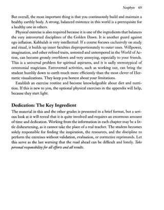 Neophyte 69
But overall, the most important thing is that you continuously build and maintain a
healthy earthly body. A strong, balanced existence in this world is a prerequisite for
a healthy one in others.
Physical exercise is also required because it is one ofthe ingredients that balances
the very introverted disciplines of the Golden Dawn. It is another guard against
ego inflation. Kabbalah is very intellectual. If a course focuses exclusively on study
and ritual, it builds up inner faculties disproportionately to outer ones. Willpower,
imagination, and other refined traits, untested and untempered in the World ofAc-
tion, can become grossly overblown and very annoying, especially to your friends.
This is a universal problem for spiritual aspirants, and it is sadly stereotypical of
ceremonial magicians. Extroverted activities, such as working out, can bring the
student humbly down to earth much more efficiently than the most clever of Her-
metic visualizations. They keep you honest about your limitations.
Establish an exercise routine and become knowledgeable about diet and nutri-
tion. Ifthis is new to you, the optional physical exercises in the appendix will help,
because they start light.
Dedication: The Key Ingredient
The material in this and the other grades is presented in a brief format, but a seri-
ous look at it will reveal that it is quite involved and requires an enormous amount
oftime and dedication. Working from the information in each chapter may be a lit-
tle disheartening, as it cannot take the place of a real teacher. The student becomes
solely responsible for finding the inspiration, the resources, and the discipline to
perform the exercises without validation, evaluation, or corrective reprimands. Let
this serve as the last warning that the road ahead can be difficult and lonely. Take
personal responsibilityfor all efforts and all results.
 