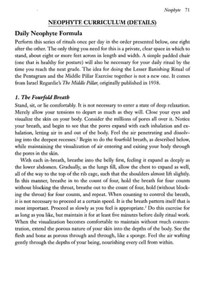 NEOPHYTE CURRICULUM (DETAILS)
Daily Neophyte Formula
Neophyte 71
Perform this series of rituals once per day in the order presented below, one right
after the other. The only thing you need for this is a private, clear space in which to
stand, about eight or more feet across in length and width. A simple padded chair
(one that is healthy for posture) will also be necessary for your daily ritual by the
time you reach the next grade. The idea for doing the Lesser Banishing Ritual of
the Pentagram and the Middle Pillar Exercise together is not a new one. It comes
from Israel Regardie's The Middle Pillar, originally published in 1938.
1. The Fouifold Breath
Stand, sit, or lie comfortably. It is not necessary to enter a state of deep relaxation.
Merely allow your tensions to depart as much as they will. Close your eyes and
visualize the skin on your body. Consider the millions of pores all over it. Notice
your breath, and begin to see that the pores expand with each inhalation and ex-
halation, letting air in and out of the body. Feel the air penetrating and dissolv-
ing into the deepest recesses.2
Begin to do the fourfold breath, as described below,
while maintaining the visualization of air entering and exiting your body through
the pores in the skin.
With each in-breath, breathe into the belly first, feeling it expand as deeply as
the lower abdomen. Gradually, as the lungs fill, allow the chest to expand as well,
all of the way to the top of the rib cage, such that the shoulders almost lift slightly.
In this manner, breathe in to the count of four, hold the breath for four counts
without blocking the throat, breathe out to the count of four, hold (without block-
ing the throat) for four counts, and repeat. When counting to control the breath,
it is not necessary to proceed at a certain speed. It is the breath pattern itself that is
most important. Proceed as slowly as you feel is appropriate.3
Do this exercise for
as long as you like, but maintain it for at least five minutes before daily ritual work.
When the visualization becomes comfortable to maintain without much concen-
tration, extend the porous nature of your skin into the depths of the body. See the
flesh and bone as porous through and through, like a sponge. Feel the air wafting
gently through the depths ofyour being, nourishing every cell from within.
 