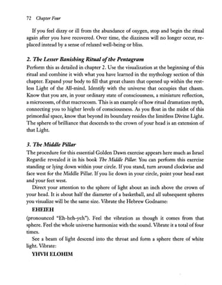 72 Chapter Four
Ifyou feel dizzy or ill from the abundance of oxygen, stop and begin the ritual
again after you have recovered. Over time, the dizziness will no longer occur, re-
placed instead by a sense ofrelaxed well-being or bliss.
2. The Lesser Banishing Ritual ofthe Pentagram
Perform this as detailed in chapter 2. Use the visualization at the beginning of this
ritual and combine it with what you have learned in the mythology section of this
chapter. Expand your body to fill that great chasm that opened up within the rest-
less Light of the All-mind. Identify with the universe that occupies that chasm.
Know that you are, in your ordinary state of consciousness, a miniature reflection,
a microcosm, ofthat macrocosm. This is an example ofhow ritual dramatizes myth,
connecting you to higher levels of consciousness. As you float in the midst of this
primordial space, know that beyond its boundary resides the limitless Divine Light.
The sphere of brilliance that descends to the crown ofyour head is an extension of
that Light.
3. The Middle Pillar
The procedure for this essential Golden Dawn exercise appears here much as Israel
Regardie revealed it in his book The Middle Pillar. You can perform this exercise
standing or lying down within your circle. Ifyou stand, turn around clockwise and
face west for the Middle Pillar. Ifyou lie down in your circle, point your head east
and your feet west.
Direct your attention to the sphere of light about an inch above the crown of
your head. It is about half the diameter of a basketball, and all subsequent spheres
you visualize will be the same size. Vibrate the Hebrew Godname:
EHEIEH
(pronounced "Eh-heh-yeh"). Feel the vibration as though it comes from that
sphere. Feel the whole universe harmonize with the sound. Vibrate it a total offour
times.
See a beam of light descend into the throat and form a sphere there of white
light. Vibrate:
YHVHELOHIM
 