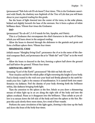 Neophyte 73
(pronounced "Yah-hoh-vah El-oh-heem") four times. This is the Godname associ-
ated with Daath, the shadowy non-Sephirah of the Tree of Life that you will learn
about in your required reading for this grade.
See the beam of light descend into the center of the torso, to the solar plexus,
behind and slightly beneath the base of the sternum. See it form a sphere of white
brilliance there. Vibrate four times the Godname:
lAO
(pronounced "Ee-ah-oh"; J-A-O stands for Isis, Apophis, and Osiris).
This is a Godname that encompasses the chief characters in the myth of Osiris,
which you will learn about in the assigned reading.
Allow the beam to descend through the abdomen to the genitals and groin and
form a brilliant sphere there. Vibrate four times:
SHADDAI EL CHAI
(which means "Almighty living God"; pronounce the ch as in the name of the clas-
sical composer Bach, and pronounce the ai in "Shah-dai" and "Chai" as in the word
eye).
Allow the beam to descend to the feet, forming a sphere half above the ground
and half below the ground. Vibrate four times:
ADONAI HA-ARETZ
(meaning "Lord of the Earth"; pronounced "Ah-doh-nai hah-Ah-retz").
Now visualize and feel the whole pillar oflight traversing the height ofyour body.
Feel it firmly rooted in the void over your head and firmly planted in the earth be-
neath your feet. Light is the essence of manifestation. It is carried forth into mani-
festation via darkness. Feel the density of your body showing forth the brilliance
within, like darkness bringing forth light.
Tum the attention to the sphere at the feet. Inhale as you draw a shimmering
stream of white light up in an arc along the right side of the body and into the
sphere overhead. Pause as it disappears into the brilliance. Then exhale as you al-
low it to stream down the left side of the body and into the sphere at the feet. Re-
peat this cycle slowly three more times, for a total offour rounds.
Perform the same circulation of the light again, drawing it this time up the back
and down the front ofthe body four times.
 