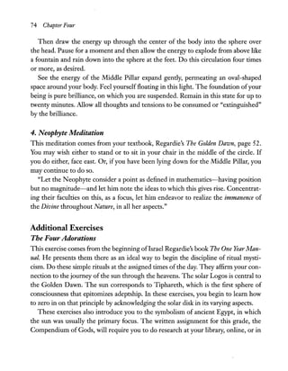 74 Chapter Four
Then draw the energy up through the center of the body into the sphere over
the head. Pause for a moment and then allow the energy to explode from above like
a fountain and rain down into the sphere at the feet. Do this circulation four times
or more, as desired.
See the energy of the Middle Pillar expand gently, permeating an oval-shaped
space around your body. Feel yourself floating in this light. The foundation ofyour
being is pure brilliance, on which you are suspended. Remain in this state for up to
twenty minutes. Allow all thoughts and tensions to be consumed or "extinguished"
by the brilliance.
4. Neophyte Meditation
This meditation comes from your textbook, Regardie's The Golden Dawn, page 52.
You may wish either to stand or to sit in your chair in the middle of the circle. If
you do either, face east. Or, ifyou have been lying down for the Middle Pillar, you
may continue to do so.
"Let the Neophyte consider a point as defined in mathematics-having position
but no magnitude-and let him note the ideas to which this gives rise. Concentrat-
ing their faculties on this, as a focus, let him endeavor to realize the immanence of
the Divine throughout Nature, in all her aspects."
Additional Exercises
The Four Adorations
This exercise comes from the beginning ofIsrael Regardie's book The One Year Man-
ual. He presents them there as an ideal way to begin the discipline of ritual mysti-
cism. Do these simple rituals at the assigned times ofthe day. They affirm your con-
nection to the journey ofthe sun through the heavens. The solar Logos is central to
the Golden Dawn. The sun corresponds to Tiphareth, which is the first sphere of
consciousness that epitomizes adeptship. In these exercises, you begin to learn how
to zero in on that principle by acknowledging the solar disk in its varying aspects.
These exercises also introduce you to the symbolism of ancient Egypt, in which
the sun was usually the primary focus. The written assignment for this grade, the
Compendium of Gods, will require you to do research at your library, online, or in
 