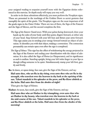 Neophyte 75
your assigned reading to acquaint yourself more with the Egyptian deities refer-
enced in this exercise. In-depth study will repay you very well.
In order to do these adorations effectively, you must perform the Neophyte signs.
These are presented in the teachings of the Golden Dawn as secret gestures that
exemplify the spirit of the grade. The Neophyte signs are the most important of all
the grade signs in the Outer Order. There are two of them, the Sign of the Enterer
and the Sign of Silence, and the second completes the first.
The Sign ofthe Enterer: Stand erect. WIth your palms facing downward, draw your
hands up the sides ofyour body until they point, fingers forward, at either side
of your head. Step forward with your left foot and thrust your arms forward.
This sign assists you in sending your energy forward toward an object of ado-
ration. It identifies you with that object, making a connection. The connection
presumably can remain open even after the sign is completed.
The Sign ofSilence: This sign has the effect ofwithdrawing the energy projected in
the Sign of the Enterer and ending your identification with the object of ado-
ration. It is also called the Sign ofHorus (or Harpocrates), and its significance
as such is endless. Standing upright, bring your left index finger to your lips as
though telling someone to be quiet. Simultaneously stamp your left foot, gen-
tly and firmly.
Ra: At dawn, or upon rising, face east, give the Sign of the Enterer, and say:
Hail unto thee, who art Ra in thy rising, even unto thee who art Ra in thy
strength, who travelest over the heavens in thy bark at the uprising ofthe
sun. Tahuti standeth in his splendor at the prow, and Ra-Hoor abideth at
the helm. Hail unto thee from the abodes ofnight!
Then give the Sign of Silence.
Hathor: At noon, face south, give the Sign of the Enterer, and say:
Hail unto thee who art Hathor in thy triumphing, even unto thee who
art Hathor in thy beauty, who travelest over the heavens in thy bark at
the mid-course of the sun. Tahuti standeth in his splendor at the prow,
and Ra-Hoor abideth at the helm. Hail unto thee from the abodes of the
morning!
 