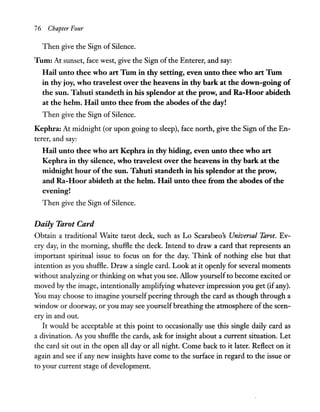 76 Chapter Four
Then give the Sign of Silence.
Tum: At sunset, face west, give the Sign ofthe Enterer, and say:
Hail unto thee who art Tum in thy setting, even unto thee who art Tum
in thy joy, who travelest over the heavens in thy bark at the down-going of
the sun. Tahuti standeth in his splendor at the prow, and Ra-Hoor abideth
at the helm. Hail unto thee from the abodes ofthe day!
Then give the Sign of Silence.
Kephra: At midnight (or upon going to sleep), face north, give the Sign of the En-
terer, and say:
Hail unto thee who art Kephra in thy hiding, even unto thee who art
Kephra in thy silence, who travelest over the heavens in thy bark at the
midnight hour ofthe sun. Tahuti standeth in his splendor at the prow,
and Ra-Hoor abideth at the helm. Hail unto thee from the abodes ofthe
evening!
Then give the Sign of Silence.
Daily Tarot Card
Obtain a traditional Waite tarot deck, such as Lo Scarabeo's Universal Tarot. Ev-
ery day, in the morning, shuffle the deck. Intend to draw a card that represents an
important spiritual issue to focus on for the day. Think of nothing else but that
intention as you shuffle. Draw a single card. Look at it openly for several moments
without analyzing or thinking on what you see. Allow yourselfto become excited or
moved by the image, intentionally amplifying whatever impression you get (if any).
You may choose to imagine yourself peering through the card as though through a
window or doorway, or you may see yourselfbreathing the atmosphere of the scen-
ery in and out.
It would be acceptable at this point to occasionally use this single daily card as
a divination. As you shuffle the cards, ask for insight about a current situation. Let
the card sit out in the open all day or all night. Come back to it later. Reflect on it
again and see if any new insights have come to the surface in regard to the issue or
to your current stage of development.
 