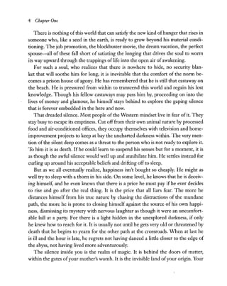 4 Chapter One
There is nothing ofthis world that can satisfy the new kind ofhunger that rises in
someone who, like a seed in the earth, is ready to grow beyond his material condi-
tioning. The job promotion, the blockbuster movie, the dream vacation, the perfect
spouse-all of these fall short of satiating the longing that drives the soul to worm
its way upward through the trappings oflife into the open air of awakening.
For such a soul, who realizes that there is nowhere to hide, no security blan-
ket that will soothe him for long, it is inevitable that the comfort of the norm be-
comes a prison house of agony. He has remembered that he is still that castaway on
the beach. He is pressured from within to transcend this world and regain his lost
knowledge. Though his fellow castaways may pass him by, proceeding on into the
lives of money and glamour, he himself stays behind to explore the gaping silence
that is forever embedded in the here and now.
That dreaded silence. Most people of the Western mindset live in fear ofit. They
stay busy to escape its emptiness. Cut offfrom their own animal nature by processed
food and air-conditioned offices, they occupy themselves with television and home-
improvement projects to keep at bay the uncharted darkness within. The very men-
tion of the silent deep comes as a threat to the person who is not ready to explore it.
To him it is as death. If he could learn to suspend his senses but for a moment, it is
as though the awful silence would well up and annihilate him. He settles instead for
curling up around his acceptable beliefs and drifting off to sleep.
But as we all eventually realize, happiness isn't bought so cheaply. He might as
well try to sleep with a thorn in his side. On some level, he knows that he is deceiv-
ing himself, and he even knows that there is a price he must pay if he ever decides
to rise and go after the real thing. It is the price that all liars fear. The more he
distances himself from his true nature by chasing the distractions of the mundane
path, the more he is prone to closing himself against the source of his own happi-
ness, dismissing its mystery with nervous laughter as though it were an uncomfort-
able lull at a party. For there is a light hidden in the unexplored darkness, if only
he knew how to reach for it. It is usually not until he gets very old or threatened by
death that he begins to yearn for the other path at the crossroads. When at last he
is ill and the hour is late, he regrets not having danced a little closer to the edge of
the abyss, not having lived more adventurously.
The silence inside you is the realm of magic. It is behind the doors of matter,
within the gates ofyour mother's womb. It is the invisible land ofyour origin. Your
 