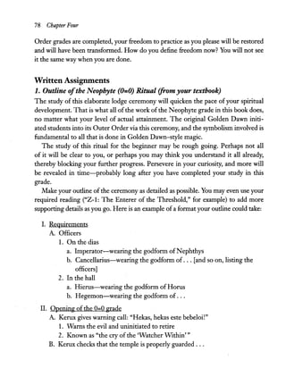 78 Chapter Four
Order grades are completed, your freedom to practice as you please will be restored
and will have been transformed. How do you define freedom now? You will not see
it the same way when you are done.
Written Assignments
1. Outline ofthe Neophyte (0=0) Ritual (from your textbook)
The study of this elaborate lodge ceremony will quicken the pace of your spiritual
development. That is what all ofthe work ofthe Neophyte grade in this book does,
no matter what your level of actual attainment. The original Golden Dawn initi-
ated students into its Outer Order via this ceremony, and the symbolism involved is
fundamental to all that is done in Golden Dawn-style magic.
The study of this ritual for the beginner may be rough going. Perhaps not all
of it will be clear to you, or perhaps you may think you understand it all already,
thereby blocking your further progress. Persevere in your curiosity, and more will
be revealed in time-probably long after you have completed your study in this
grade.
Make your outline of the ceremony as detailed as possible. You may even use your
required reading ("Z-I: The Enterer of the Threshold," for example) to add more
supporting details as you go. Here is an example ofa format your outline could take:
1. Requirements
A. Officers
1. On the dias
a. Imperator-wearing the godform ofNephthys
b. Cancellarius-wearing the godform of ... [and so on, listing the
officers]
2. In the hall
a. Hierus-wearing the godform ofHorus
b. Hegemon-wearing the godform of ...
II. Opening of the 0-0 grade
A. Kerux gives warning call: "Hekas, hekas este bebeloi!"
1. Warns the evil and uninitiated to retire
2. Known as "the cry of the 'Watcher WIthin' "
B. Kerux checks that the temple is properly guarded ...
 