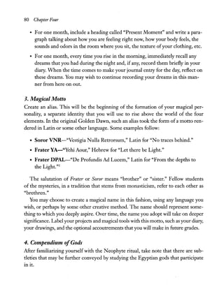 80 Chapter Four
• For one month, include a heading called "Present Moment" and write a para-
graph talking about how you are feeling right now, how your body feels, the
sounds and odors in the room where you sit, the texture ofyour clothing, etc.
• For one month, every time you rise in the morning, immediately recall any
dreams that you had during the night and, if any, record them briefly in your
diary. When the time comes to make your journal entry for the day, reflect on
these dreams. You may wish to continue recording your dreams in this man-
ner from here on out.
3. Magical Motto
Create an alias. This will be the beginning of the formation of your magical per-
sonality, a separate identity that you will use to rise above the world of the four
elements. In the original Golden Dawn, such an alias took the form of a motto ren-
dered in Latin or some other language. Some examples follow:
• Soror VNR-"Vestigia Nulla Retrorsum," Latin for "No traces behind."
• Frater YA-"Yehi Aour," Hebrew for "Let there be Light."
• Frater DPAL-"De Profundis Ad Lucem," Latin for "From the depths to
the Light."5
The salutation of Frater or Soror means "brother" or "sister." Fellow students
of the mysteries, in a tradition that stems from monasticism, refer to each other as
"brethren."
You may choose to create a magical name in this fashion, using any language you
wish, or perhaps by some other creative method. The name should represent some-
thing to which you deeply aspire. Over time, the name you adopt will take on deeper
significance. Label your projects and magical tools with this motto, such as your diary,
your drawings, and the optional accoutrements that you will make in future grades.
4. Compendium ofGods
After familiarizing yourself with the Neophyte ritual, take note that there are sub-
tleties that may be further conveyed by studying the Egyptian gods that participate
in it.
 