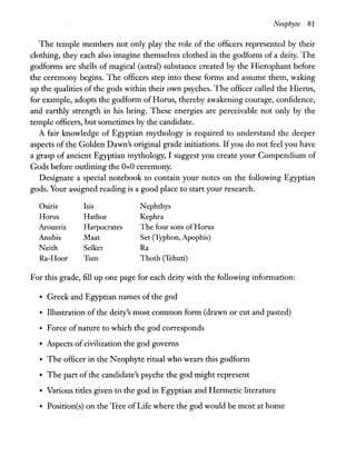 Neophyte 81
The temple members not only play the role of the officers represented by their
clothing, they each also imagine themselves clothed in the godform of a deity. The
godforms are shells of magical (astral) substance created by the Hierophant before
the ceremony begins. The officers step into these forms and assume them, waking
up the qualities of the gods within their own psyches. The officer called the Hierus,
for example, adopts the godform of Horus, thereby awakening courage, confidence,
and earthly strength in his being. These energies are perceivable not only by the
temple officers, but sometimes by the candidate.
A fair knowledge of Egyptian mythology is required to understand the deeper
aspects of the Golden Dawn's original grade initiations. Ifyou do not feel you have
a grasp of ancient Egyptian mythology, I suggest you create your Compendium of
Gods before outlining the 0=0 ceremony.
Designate a special notebook to contain your notes on the following Egyptian
gods. Your assigned reading is a good place to start your research.
Osiris Isis Nephthys
Horus Hathor Kephra
Aroueris Harpocrates The four sons ofHorus
Anubis Maat Set (Typhon, Apophis)
Neith Selket Ra
Ra-Hoor Tum Thoth (Tehuti)
For this grade, fill up one page for each deity with the following information:
• Greek and Egyptian names of the god
• Illustration of the deity's most common form (drawn or cut and pasted)
• Force ofnature to which the god corresponds
• Aspects of civilization the god governs
• The officer in the Neophyte ritual who wears this godform
• The part of the candidate's psyche the god might represent
• Various titles given to the god in Egyptian and Hermetic literature
• Position(s) on the Tree of Life where the god would be most at home
 