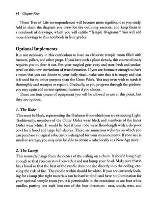 84 Chapter Four
These Tree of Life correspondences will become more significant as you study.
Add to them the diagram you drew for the outlining exercise, and keep them in
a notebook of drawings, which you will entitle "Temple Diagrams." You will add
more drawings to this notebook in later grades.
Optional Implements
It is not necessary in this curriculum to have an elaborate temple room filled with
banners, pillars, and other props. Ifyou have such a place already, this course ofstudy
requires you to clear it out. Put your magical gear away and start fresh and unclut-
tered on this new curriculum of transformation. Ifyou are fortunate enough to have
a room that you can devote to your daily ritual, make sure that it is empty and that
it is used for no other purpose than the Great Work. You may even wish to scrub it
thoroughly and recarpet or repaint. Gradually, as you progress through the gradesw,
you may again add certain optional features ifyou choose.
There are four pieces of equipment you will be allowed to use at this point, but
they are optional.
1. The Robe
This must be black, representing the Darkness from which you are extracting Light.
Traditionally, members of the Outer Order wear black and members of the Inner
Order wear white. It would be best if your robe were floor-length with a deep-set
cowl for a hood and large bell sleeves. There are numerous websites on which you
can purchase a magical robe custom-designed for your measurements. Ifyour size is
small or average, you may even be able to obtain a robe locally at a New Age store.
2. The Lamp
This normally hangs from the center of the ceiling on a chain. It should hang high
enough so that you can stand beneath it and not bump your head. Make sure that it
has a hood so that the heat of the candle does not rise directly into the ceiling, cre-
ating the risk offire. The candle within should be white. Ifyou are currently look-
ing for a lamp (the right materials can be hard to find) and have no illumination for
your optional temple room yet, it is permissible in the meantime to use four white
candles, putting one each into one of the four directions-east, south, west, and
 