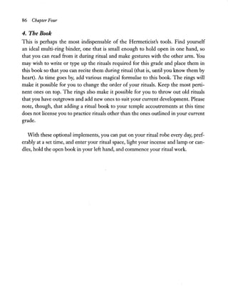 86 Chapter Four
4. The Book
This is perhaps the most indispensable of the Hermeticist's tools. Find yourself
an ideal multi-ring binder, one that is small enough to hold open in one hand, so
that you can read from it during ritual and make gestures with the other arm. You
may wish to write or type up the rituals required for this grade and place them in
this book so that you can recite them during ritual (that is, until you know them by
heart). As time goes by, add various magical formulae to this book. The rings will
make it possible for you to change the order of your rituals. Keep the most perti-
nent ones on top. The rings also make it possible for you to throw out old rituals
that you have outgrown and add new ones to suit your current development. Please
note, though, that adding a ritual book to your temple accoutrements at this time
does not license you to practice rituals other than the ones outlined in your current
grade.
WIth these optional implements, you can put on your ritual robe every day, pref-
erably at a set time, and enter your ritual space, light your incense and lamp or can-
dles, hold the open book in your left hand, and commence your ritual work.
 