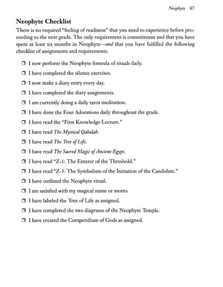 Neophyte 87
Neophyte Checklist
There is no required "feeling of readiness" that you need to experience before pro-
ceeding to the next grade. The only requirement is commitment and that you have
spent at least six months in Neophyte-and that you have fulfilled the following
checklist of assignments and requirements.
o I now perform the Neophyte formula of rituals daily.
o I have completed the silence exercises.
o I now make a diary entry every day.
o I have completed the diary assignments.
D I am currently doing a daily tarot meditation.
o I have done the Four Adorations daily throughout the grade.
D I have read the "First Knowledge Lecture."
o I have read The Mystical Qabalah.
o I have read The Tree ofLife.
D I have read The Sacred Magic ofAncient Egypt.
o I have read "Z-1: The Enterer ofthe Threshold."
o I have read "Z-3: The Symbolism of the Initiation of the Candidate."
o I have outlined the Neophyte ritual.
o I am satisfied with my magical name or motto.
o I have labeled the Tree of Life as assigned.
o I have completed the two diagrams of the Neophyte Temple.
o I have created the Compendium of Gods as assigned.
 