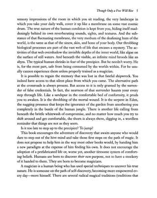 Though Only a Few Will Rise 5
sensory impressions of the room in which you sit reading, the very landscape in
which you take your daily walk, cover it up like a membrane on some vast cosmic
drum. The true nature of the human condition is kept from you, hiding itself mad-
deningly behind its own reverberating sounds, sights, and textures. And the sub-
stance of that fluctuating membrane, the very medium of the deafening hum of the
world, is the same as that of the sinew, skin, and bone ofyour body. Our throbbing
biological processes are part of the vast web of life that encases a mystery. The ac-
tivities of that web overshadow the invisible depths of the inner world, like algae on
the surface of still waters. And beneath the visible, an infinite mind broods like an
abyss. The typical human shrinks in fear ofthe precipice. But he needn't worry. He
is, for the most part, safe from being consumed by the worlds within. For he usu-
ally cannot experience them unless properly trained as a magician.
It is possible to regain the memory that was lost in that fateful shipwreck. You
indeed have access to that silent place from which you came. The alternative path
at the crossroads is always present. But access to it is only granted by the surren-
der of false credentials. In fact, the nearness of that surrender haunts your every
step through life. Like a sandspur in the comfortable bed of conformity, it prods
you to awaken. It is the throbbing of the mortal wound. It is the serpent in Eden,
the nagging presence that keeps the ignorance of the garden from smothering you
completely in the bustle of the human jungle. There is another life calling from
beneath the brittle whitewash of compromise, and no matter how much you try to
shift around and get comfortable, the thorn is always there, digging in, a wordless
reminder that things are not as they seem.
Is it too late to step up to the precipice? To jump?
This book encourages the adventure of discovery that awaits anyone who would
dare to step out of the hive mind and take those first steps on the path of magic. It
does not propose to help him in the way most other books would, by handing him
a new paradigm at the expense of him finding his own. It does not encourage the
adoption of a prefabricated life or, worse yet, another tiresome system of comfort-
ing beliefs. Humans are born to discover their own purpose, not to have a mockery
ofit handed to them. They are born to become magicians.
A magician is a human being who has used special techniques to uncover his true
nature. He is someone on the path ofself-discovery, becoming more empowered ev-
ery day-more himself. There are several radical magical traditions (traditions that
 