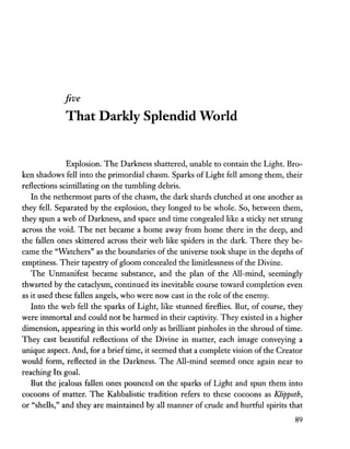 five
That Darkly Splendid World
Explosion. The Darkness shattered, unable to contain the Light. Bro-
ken shadows fell into the primordial chasm. Sparks of Light fell among them, their
reflections scintillating on the tumbling debris.
In the nethermost parts of the chasm, the dark shards clutched at one another as
they fell. Separated by the explosion, they longed to be whole. So, between them,
they spun a web of Darkness, and space and time congealed like a sticky net strung
across the void. The net became a home away from home there in the deep, and
the fallen ones skittered across their web like spiders in the dark. There they be-
came the "Watchers" as the boundaries of the universe took shape in the depths of
emptiness. Their tapestry of gloom concealed the limitlessness of the Divine.
The Unmanifest became substance, and the plan of the All-mind, seemingly
thwarted by the cataclysm, continued its inevitable course toward completion even
as it used these fallen angels, who were now cast in the role of the enemy.
Into the web fell the sparks of Light, like stunned fireflies. But, of course, they
were immortal and could not be harmed in their captivity. They existed in a higher
dimension, appearing in this world only as brilliant pinholes in the shroud of time.
They cast beautiful reflections of the Divine in matter, each image conveying a
unique aspect. And, for a brieftime, it seemed that a complete vision of the Creator
would form, reflected in the Darkness. The All-mind seemed once again near to
reaching Its goal.
But the jealous fallen ones pounced on the sparks of Light and spun them into
cocoons of matter. The Kabbalistic tradition refers to these cocoons as KJippoth,
or "shells," and they are maintained by all manner of crude and hurtful spirits that
89
 