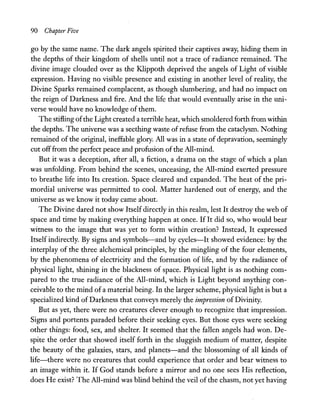 90 Chapter Five
go by the same name. The dark angels spirited their captives away, hiding them in
the depths of their kingdom of shells until not a trace of radiance remained. The
divine image clouded over as the Klippoth deprived the angels of Light of visible
expression. Having no visible presence and existing in another level of reality, the
Divine Sparks remained complacent, as though slumbering, and had no impact on
the reign of Darkness and fire. And the life that would eventually arise in the uni-
verse would have no knowledge of them.
The stifling ofthe Light created a terrible heat, which smoldered forth from within
the depths. The universe was a seething waste ofrefuse from the cataclysm. Nothing
remained of the original, ineffable glory. All was in a state of depravation, seemingly
cut offfrom the perfect peace and profusion ofthe All-mind.
But it was a deception, after all, a fiction, a drama on the stage of which a plan
was unfolding. From behind the scenes, unceasing, the All-mind exerted pressure
to breathe life into Its creation. Space cleared and expanded. The heat of the pri-
mordial universe was permitted to cool. Matter hardened out of energy, and the
universe as we know it today came about.
The Divine dared not show Itself directly in this realm, lest It destroy the web of
space and time by making everything happen at once. If It did so, who would bear
witness to the image that was yet to form within creation? Instead, It expressed
Itself indirectly. By signs and symbols-and by cycles-It showed evidence: by the
interplay of the three alchemical principles, by the mingling of the four elements,
by the phenomena of electricity and the formation of life, and by the radiance of
physical light, shining in the blackness of space. Physical light is as nothing com-
pared to the true radiance of the All-mind, which is Light beyond anything con-
ceivable to the mind of a material being. In the larger scheme, physical light is but a
specialized kind of Darkness that conveys merely the impression of Divinity.
But as yet, there were no creatures clever enough to recognize that impression.
Signs and portents paraded before their seeking eyes. But those eyes were seeking
other things: food, sex, and shelter. It seemed that the fallen angels had won. De-
spite the order that showed itself forth in the sluggish medium of matter, despite
the beauty of the galaxies, stars, and planets-and the blossoming of all kinds of
life-there were no creatures that could experience that order and bear witness to
an image within it. If God stands before a mirror and no one sees His reflection,
does He exist? The All-mind was blind behind the veil of the chasm, not yet having
 