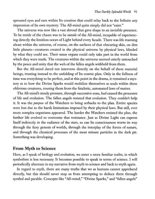That Darkly Splendid World 91
sprouted eyes and ears within Its creation that could relay back to the Infinite any
impression ofIts own mystery. The All-mind quite simply did not "exist."
The universe was now like a vast shroud that gave shape to an invisible presence.
To be inside of the chasm was to be outside of the All-mind, incapable of experienc-
ing directly the limitless ocean ofLight behind every facade. There was life roaming
about within the universe, of course, on the surfaces of that obscuring skin, on dim
little planets-creatures created in the physical universe by physical laws, blinded
by what they could see. Their sense organs could only take part in the world from
which they were made. The creatures within the universe seemed utterly untouched
by the peace and unity that the web ofthe fallen angels withheld from them.
But the All-mind dared not intervene directly on the behalf of these material
beings, trusting instead to the unfolding of Its cosmic plan. Only in the fullness of
time was everything to be perfect, and at this point in the drama, it remained a mys-
tery as to how the Divine Sparks would mobilize themselves as souls within these
oblivious creatures, rousing them from the fatalistic, automated laws ofmatter.
The All-mind's steady pressure, through successive eons, had caused the processes
of life and evolution. The fallen angels resisted that evolution. They couldn't help
it. It was the purpose of the Watchers to bring setbacks to the plan. Entire species
were lost due to the harsh limitations imposed by their physical laws. But still, ever
more complex organisms appeared. The harder the Watchers resisted the plan, the
further life evolved to overcome that resistance. Just as Divine Light can express
Itself indirectly in the radiance of the stars, so can Its consciousness worm its way
through the fiery genesis of worlds, through the interplay of the forces of nature,
and through the chemical processes of the most minute particles in the dark pit.
Something was developing.
From Myth to Science
Here, as I speak of biology and evolution, we enter a more familiar realm, in which
symbolism is less necessary. It becomes possible to speak in terms of science. I will
periodically alternate in my narrative from myth to science and back to myth again.
In regard to myth, there are many truths that we as humans cannot apprehend
directly, but this should never stop us from attempting to deduce them through
symbol and parable. Concepts like "All-mind," "Divine Sparks," and "fallen angels"
 