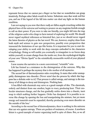 92 Chapter Five
represent forces that we cannot put a finger on but that we nonetheless can grasp
intuitively. Perhaps other labels would do better. Substitute ones that work well for
you, and see if the legend of the fall into matter can shed any light on the human
condition.
I am not saying to you now that there really are fallen angels crouching within the
physical laws ofthe universe and waiting to pounce on any magician foolish enough
to call on their power. Ifyou were to take me literally, you might fall into the trap
of the religious zealot who clings to facts instead of exploring his world. We should
never regard mythical references as historical fact, just as we should never regard
the latest theories of physics as the last word. We can, however, employ ideas from
both myth and science to gain new perspectives, possibly even perspectives that
transcend the limitations of our ape-like brains. It is important for you to start de-
veloping your ability to work with the deep concepts embodied in the characters
of mythology. Doing so will enable you eventually to triangulate in on forces deep
within yourself, to create change from the inside out, from the mythological depths
ofyour own "Divine Spark" to the scientifically measurable world ofyour physical
senses.
I now resume the narrative in a more conventional, "scientific" vein:
Life has formed as a resistance to the disintegration of the universe. Why this
has happened is perhaps the mystery that is the mother of all mysteries.
The second law of thermodynamics rules everything. It states that order unstop-
pably disintegrates into disorder. (Never mind that the process by which this hap-
pens has a definite order to it!) That process is called entropy, and entropy is the ten-
dency of all things to decay and disintegrate. Nothing lasts.
A box filled with chemicals may serve as a good example of this. The chemicals,
orderly and distinct from one another, begin to react, producing heat. Their mo-
lecular structures change, and the box gradually settles down into a chaotic, inert
soup in which nothing further happens. Order has dissipated. It is possible to re-
verse this change by opening the box and manipulating the mixture, but yet more
energy and materials must be expended, thereby producing even more disorder on
the outside ofthe box.1
According to the second law ofthermodynamics, there is nothing in the universe
that can win against entropy. There are pockets ofresistance, of course. A newborn
kitten is a good example of matter organizing itself in spite of chaos. But, as we all
 