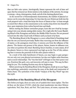 94 Chapter Five
than our little solar system. Astrologically, Saturn represents the web of time and
space that has ensnared our divine natures in the darkness ofthe universe. Its energy
is entropy-decay, disintegration, death, and all ofthe limiting physical laws.
As the second law of thermodynamics demonstrates, the realities of physical ex-
istence can be somewhat depressing. It is best that the new Zelator go forth into his
work prepared with a ritual that keeps the forces of Saturn at bay-at least enough
to retard their effects on his consciousness as he reaches deep down into himself to
draw upon inspiration from realms beyond time and death.
Before starting the Zelator curriculum proper, learn this new ritual by incorpo-
rating it into your already existing daily routine. Do it right after the Lesser Banish-
ing Ritual of the Pentagram and before the Middle Pillar Exercise. Do not proceed
onward into the other ritual work of Zelator until you know it by heart.
The Banishing Ritual of the Hexagram is a more refined kind of banishing ritual
than the one you learned previously. Rather than removing you from the influence
of matter, as the pentagram ritual does, it removes you from the influence of the
planets. The densest and grossest of the planets, Saturn, lessens its influence over
you when you perform this ritual. Banishing Saturn banishes, to some extent, all of
the planets. Saturn is a force represented very high up on the Tree of Life, indicat-
ing that it contains the potential of all the other planets within it.
As a result of the daily banishment of Saturn, you may begin to gain perspec-
tive not only over your physical environment, but also over higher-order functions,
such as social relationships. The "ties that bind" will begin to lose their power over
you. Emotions like guilt, envy, and insecurity will start to wane. This may be liber-
ating for you. The resulting freedom may also be frightening.
Before practicing the Banishing Ritual ofthe Hexagram, brush up on your Egyp-
tian mythology, particularly concerning the story of the death and resurrection of
Osiris CAsar). The symbolism of the ritual's "Analysis of the Key Word" taps into
that myth.
Symbolism ofthe Banishing Ritual ofthe Hexagram
Also before you begin, there are some sets of symbols that I must explain. The first
of these are the letters I-N-R-I, which the ritual transliterates into their Hebrew
equivalents, Yod, Nun, Resh, and Yod. The Latin letters, of course, represent the
 