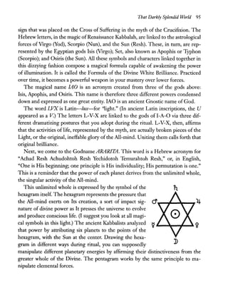 That Darkly Splendid World 95
sign that was placed on the Cross of Suffering in the myth of the Crucifixion. The
Hebrew letters, in the magic ofRenaissance Kabbalah, are linked to the astrological
forces of Virgo (Yod), Scorpio (Nun), and the Sun (Resh). These, in turn, are rep-
resented by the Egyptian gods Isis (Virgo); Set, also known as Apophis or Typhon
(Scorpio); and Osiris (the Sun). All these symbols and characters linked together in
this dizzying fashion compose a magical formula capable of awakening the power
of illumination. It is called the Formula of the Divine White Brilliance. Practiced
over time, it becomes a powerful weapon in your mastery over lower forces.
The magical name lAO is an acronym created from three of the gods above:
Isis, Apophis, and Osiris. This name is therefore three different powers condensed
down and expressed as one great entity. IAO is an ancient Gnostic name of God.
The word LVX is Latin-lux-for ''light.'' (In ancient Latin inscriptions, the U
appeared as a v.) The letters L-V-X are linked to the gods ofI-A-O via three dif-
ferent dramatizing postures that you adopt during the ritual. L-V-X, then, affirms
that the activities of life, represented by the myth, are actually broken pieces of the
Light, or the original, ineffable glory ofthe All-mind. Uniting them calls forth that
original brilliance.
Next, we come to the GodnameARARITA. This word is a Hebrew acronym for
"Achad Resh Achudohtoh Resh Yechidotoh Temurahtoh Resh," or, in English,
"One is His beginning; one principle is His individuality; His permutation is one."
This is a reminder that the power of each planet derives from the unlimited whole,
the singular activity of the All-mind.
This unlimited whole is expressed by the symbol of the
hexagram itself. The hexagram represents the pressure that
the All-mind exerts on Its creation, a sort of impact sig- d .................._...,,4
nature of divine power as It presses the universe to evolve
and produce conscious life. (I suggest you look at all magi-
cal symbols in this light.) The ancient Kabbalists analyzed ~ ~__~..,.__~ ~
that power by attributing six planets to the points of the
hexagram, with the Sun at the center. Drawing the hexa-
gram in different ways during ritual, you can supposedly
manipulate different planetary energies by affirming their distinctiveness from the
greater whole of the Divine. The pentagram works by the same principle to ma-
nipulate elemental forces.
 