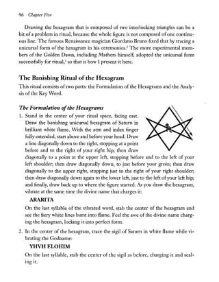 96 Chapter Five
Drawing the hexagram that is composed of two interlocking triangles can be a
bit ofa problem in ritual, because the whole figure is not composed ofone continu-
ous line. The famous Renaissance magician Giordano Bruno fixed that by tracing a
unicursal form of the hexagram in his ceremonies.2
The more experimental mem-
bers of the Golden Dawn, including Mathers himself, adopted the unicursal form
successfully for ritual,3 so that is how I present it here.
The Banishing Ritual ofthe Hexagram
This ritual consists of two parts: the Formulation of the Hexagrams and the Analy-
sis of the Key Word.
The Formulation ofthe Hexagrams
1. Stand in the center of your ritual space, facing east.
Draw the banishing unicursal hexagram of Saturn in
brilliant white flame. With the arm and index finger
fully extended, start above and before your head. Draw
a line diagonally down to the right, stopping at a point
before and to the right of your right hip; then draw
diagonally to a point at the upper left, stopping before and to the left of your
left shoulder; then draw diagonally down, to just before your groin; then draw
diagonally to the upper right, stopping just to the right of your right shoulder;
then draw diagonally down again to the lower left, just to the left ofyour left hip;
and finally, draw back up to where the figure started. As you draw the hexagram,
vibrate at the same time the divine name that charges it:
ARARITA
On the last syllable of the vibrated word, stab the center of the hexagram and
see the fiery white lines burst into flame. Feel the awe of the divine name charg-
ing the hexagram, locking it into perfect form.
2. In the center of the hexagram, trace the sigil of Saturn in white flame while vi-
brating the Godname:
YHVHELOHIM
On the last syllable, stab the center of the sigil as before, charging it and seal-
ing it.
 