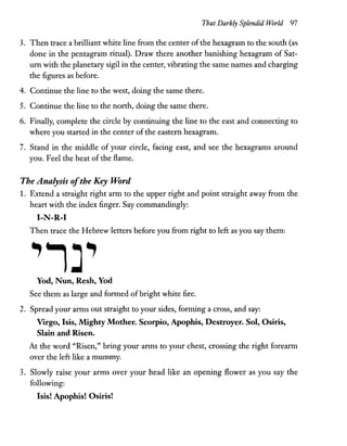 That Darkly Splendid World 97
3. Then trace a brilliant white line from the center ofthe hexagram to the south (as
done in the pentagram ritual). Draw there another banishing hexagram of Sat-
urn with the planetary sigil in the center, vibrating the same names and charging
the figures as before.
4. Continue the line to the west, doing the same there.
S. Continue the line to the north, doing the same there.
6. Finally, complete the circle by continuing the line to the east and connecting to
where you started in the center of the eastern hexagram.
7. Stand in the middle of your circle, facing east, and see the hexagrams around
you. Feel the heat of the flame.
The Analysis ofthe Key Word
1. Extend a straight right arm to the upper right and point straight away from the
heart with the index finger. Say commandingly:
I-N-R-I
Then trace the Hebrew letters before you from right to left as you say them:
Yod, Nun, Resh, Yod
See them as large and formed ofbright white fire.
2. Spread your arms out straight to your sides, forming a cross, and say:
Vrrgo, Isis, Mighty Mother. Scorpio, Apophis, Destroyer. Sol, Osiris,
Slain and Risen.
At the word "Risen," bring your arms to your chest, crossing the right forearm
over the left like a mummy.
3. Slowly raise your arms over your head like an opening flower as you say the
following:
Isis! Apophis! Osiris!
 
