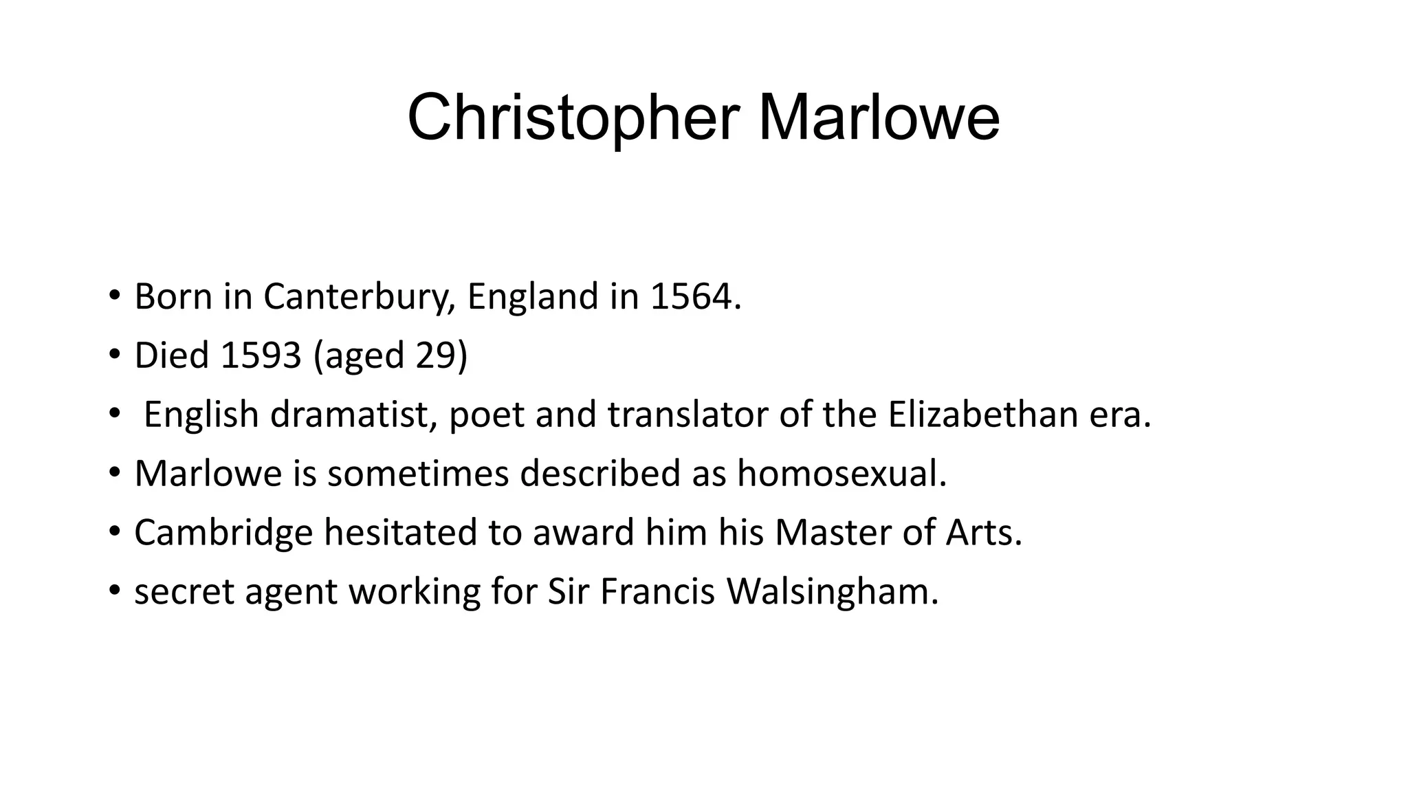 Christopher Marlowe
• Born in Canterbury, England in 1564.
• Died 1593 (aged 29)
• English dramatist, poet and translator of the Elizabethan era.
• Marlowe is sometimes described as homosexual.
• Cambridge hesitated to award him his Master of Arts.
• secret agent working for Sir Francis Walsingham.