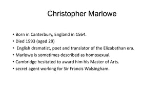 Christopher Marlowe
• Born in Canterbury, England in 1564.
• Died 1593 (aged 29)
• English dramatist, poet and translator of the Elizabethan era.
• Marlowe is sometimes described as homosexual.
• Cambridge hesitated to award him his Master of Arts.
• secret agent working for Sir Francis Walsingham.
 