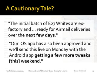 "The initial batch of E27 Whites are exfactory and … ready for Airmail deliveries
over the next few days."
"Our iOS app has also been approved and
we'll send this live on Monday with the
Android app getting a few more tweaks
[this] weekend."
HowToWeb 2013 / 21.11.13

Making a Great IoTS Product / © 2013 Christopher L Martin

[Source: Kicktstarter]

11

 