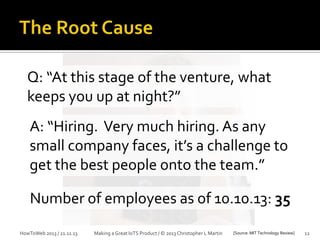 Q: “At this stage of the venture, what
keeps you up at night?”
A: “Hiring. Very much hiring. As any
small company faces, it’s a challenge to
get the best people onto the team.”

Number of employees as of 10.10.13: 35
HowToWeb 2013 / 21.11.13

Making a Great IoTS Product / © 2013 Christopher L Martin

[Source: MIT Technology Review]

12

 