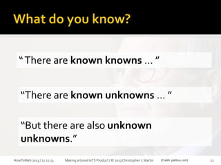 

Gotta know what you don’t know.



X-as-a-Service

“ There are known knowns … ”

“There are known unknowns … ”
“But there are also unknown
unknowns.”
HowToWeb 2013 / 21.11.13

Making a Great IoTS Product / © 2013 Christopher L Martin

[Credit: politico.com]

22

 