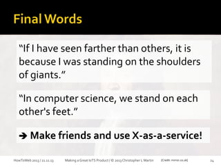 “If I have seen farther than others, it is
because I was standing on the shoulders
of giants.”

“In computer science, we stand on each
other's feet.”
 Make friends and use X-as-a-service!
HowToWeb 2013 / 21.11.13

Making a Great IoTS Product / © 2013 Christopher L Martin

[Credit: mirror.co.uk]

24

 