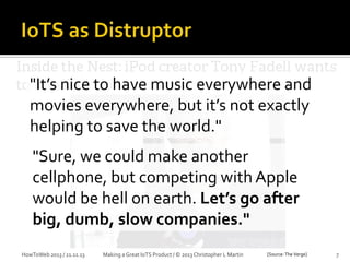 1

"It’s nice to have music everywhere and
movies everywhere, but it’s not exactly
helping to save the world."
"Sure, we could make another
cellphone, but competing with Apple
would be hell on earth. Let’s go after
big, dumb, slow companies."
HowToWeb 2013 / 21.11.13

Making a Great IoTS Product / © 2013 Christopher L Martin

[Source: The Verge]

7

 